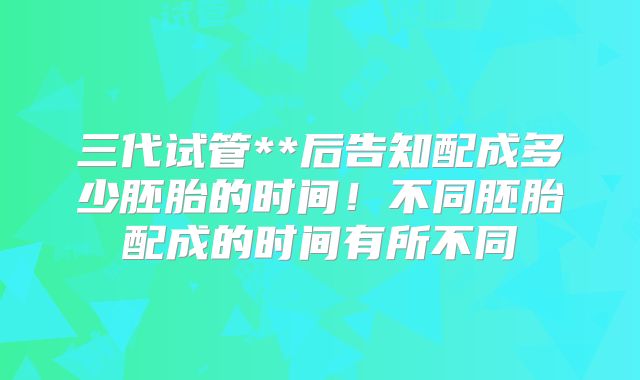 三代试管**后告知配成多少胚胎的时间!不同胚胎配成的时间有所不同