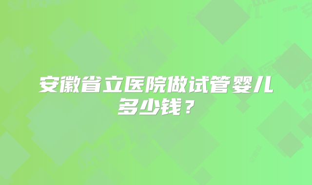 安徽省立医院做试管婴儿多少钱?