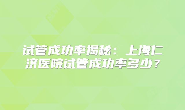 试管成功率揭秘：上海仁济医院试管成功率多少？