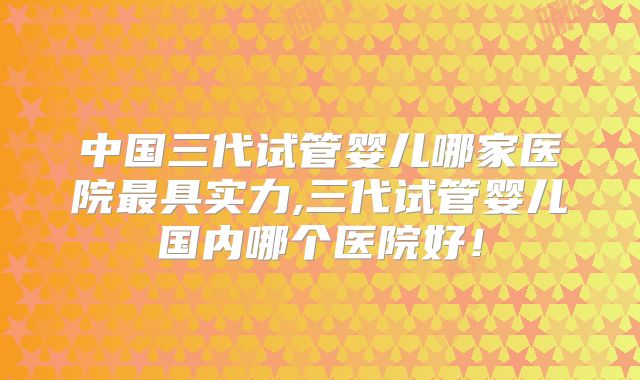 中国三代试管婴儿哪家医院最具实力,三代试管婴儿国内哪个医院好！