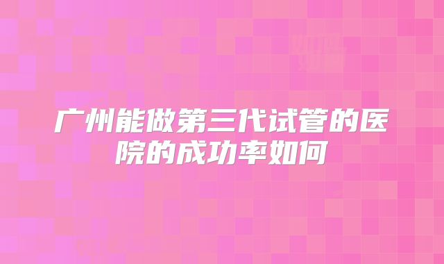 广州能做第三代试管的医院的成功率如何