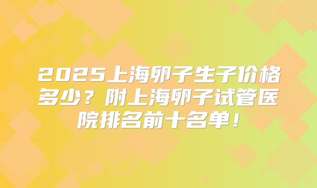 2025上海卵子生子价格多少？附上海卵子试管医院排名前十名单！