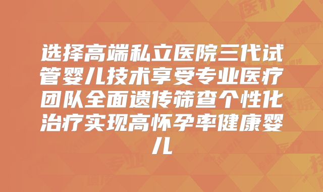 选择高端私立医院三代试管婴儿技术享受专业医疗团队全面遗传筛查个性化治疗实现高怀孕率健康婴儿