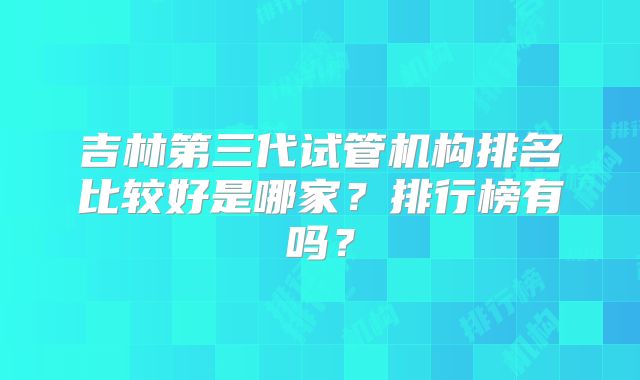 吉林第三代试管机构排名比较好是哪家?排行榜有吗?