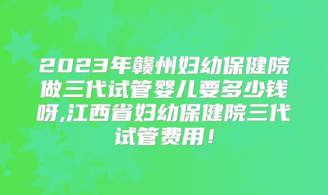 2023年赣州妇幼保健院做三代试管婴儿要多少钱呀,江西省妇幼保健院三代试管费用!