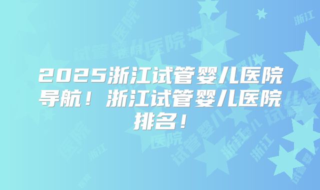 2025浙江试管婴儿医院导航!浙江试管婴儿医院排名!