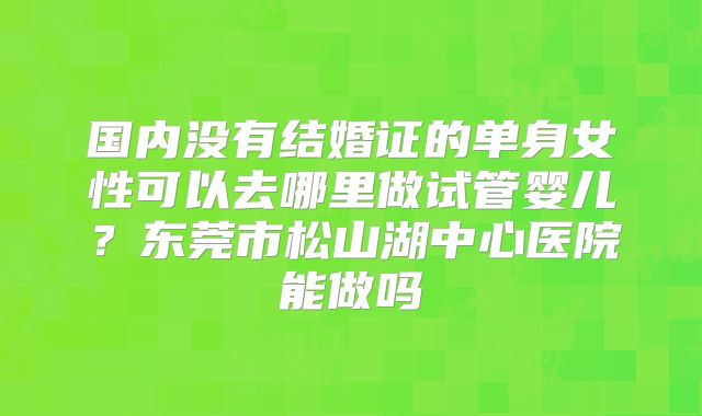 国内没有结婚证的单身女性可以去哪里做试管婴儿？东莞市松山湖中心医院能做吗
