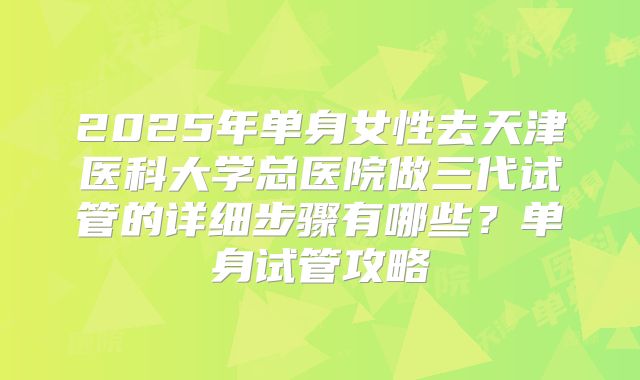 2025年单身女性去天津医科大学总医院做三代试管的详细步骤有哪些？单身试管攻略