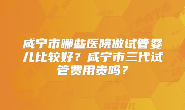 咸宁市哪些医院做试管婴儿比较好?咸宁市三代试管费用贵吗?
