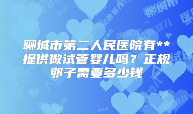 聊城市第二人民医院有**提供做试管婴儿吗?正规卵子需要多少钱