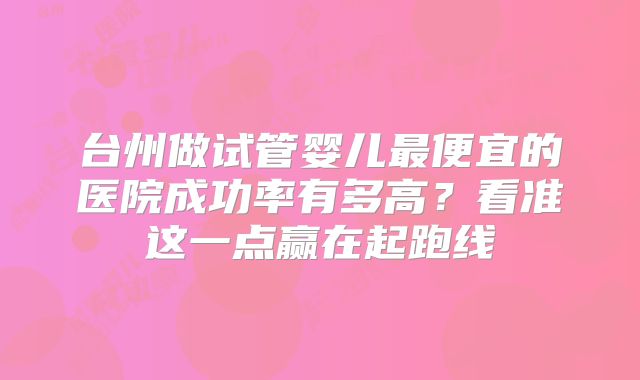 台州做试管婴儿最便宜的医院成功率有多高？看准这一点赢在起跑线