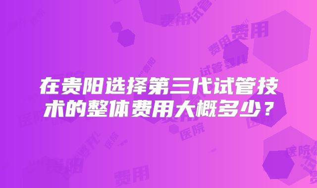 在贵阳选择第三代试管技术的整体费用大概多少？