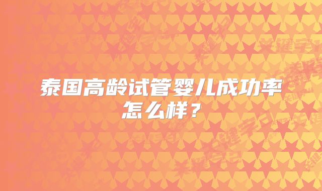泰国高龄试管婴儿成功率怎么样?