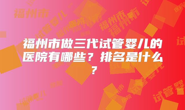 福州市做三代试管婴儿的医院有哪些？排名是什么？