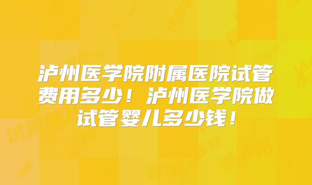 泸州医学院附属医院试管费用多少!泸州医学院做试管婴儿多少钱!