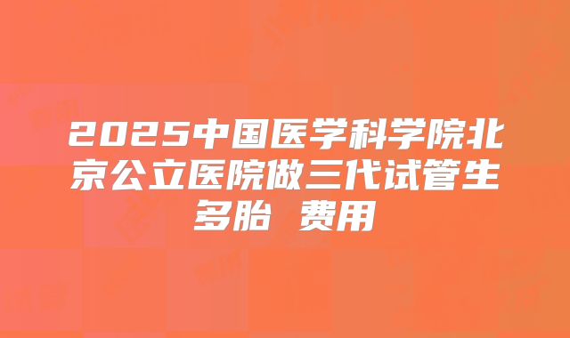 2025中国医学科学院北京公立医院做三代试管生多胎 费用