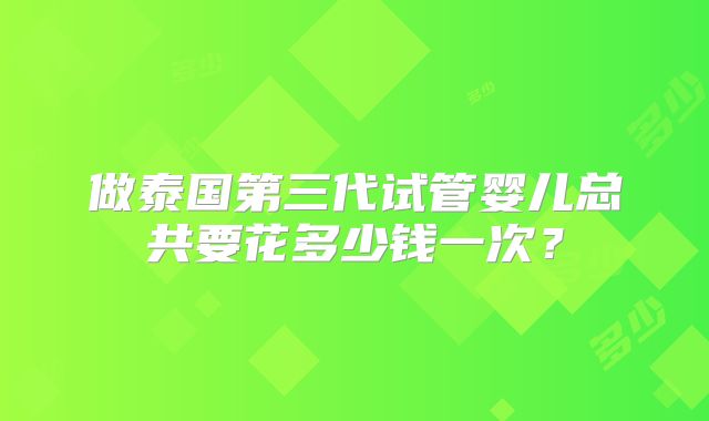 做泰国第三代试管婴儿总共要花多少钱一次？