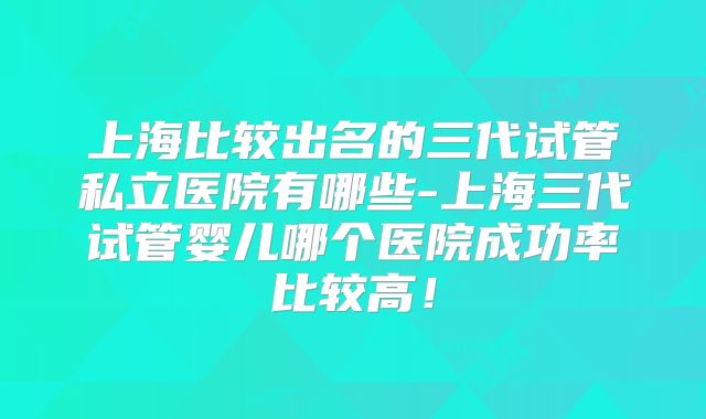 上海比较出名的三代试管私立医院有哪些-上海三代试管婴儿哪个医院成功率比较高！