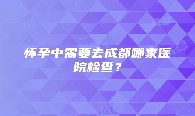 怀孕中需要去成都哪家医院检查？