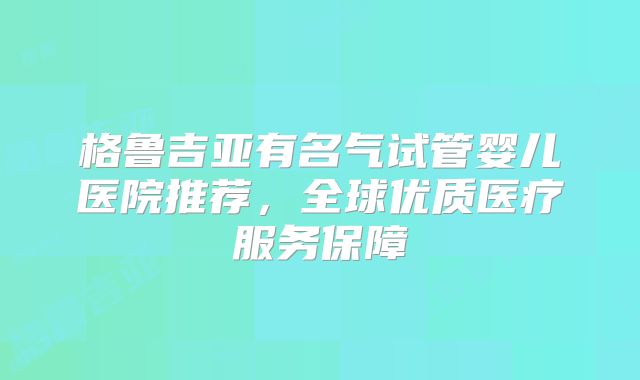 格鲁吉亚有名气试管婴儿医院推荐，全球优质医疗服务保障