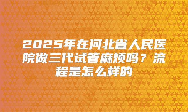 2025年在河北省人民医院做三代试管麻烦吗？流程是怎么样的