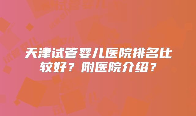 天津试管婴儿医院排名比较好？附医院介绍？
