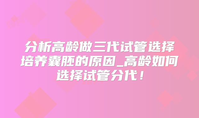 分析高龄做三代试管选择培养囊胚的原因_高龄如何选择试管分代！