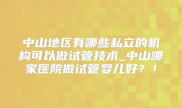 中山地区有哪些私立的机构可以做试管技术_中山哪家医院做试管婴儿好？！