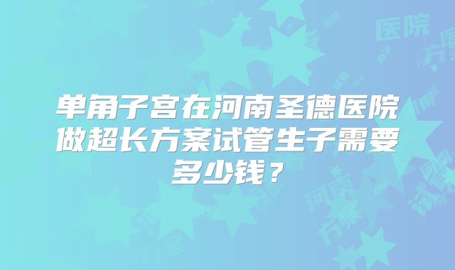 单角子宫在河南圣德医院做超长方案试管生子需要多少钱？
