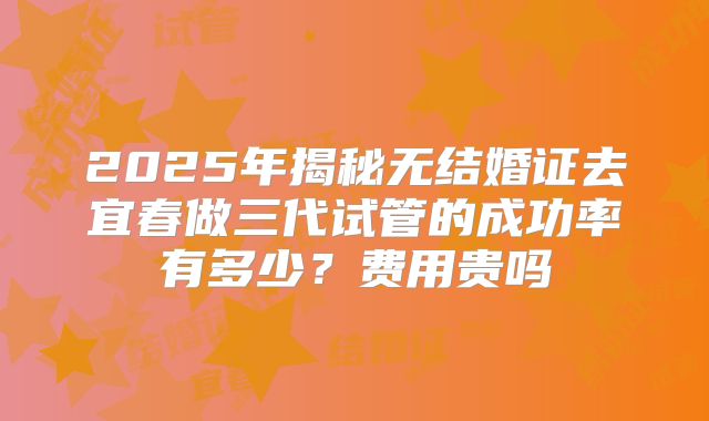 2025年揭秘无结婚证去宜春做三代试管的成功率有多少?费用贵吗