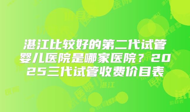 湛江比较好的第二代试管婴儿医院是哪家医院？2025三代试管收费价目表