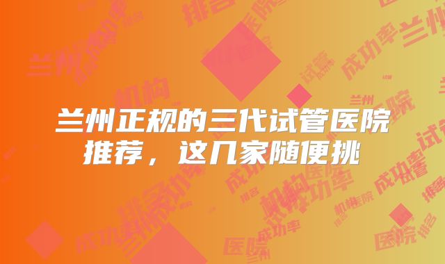 兰州正规的三代试管医院推荐，这几家随便挑