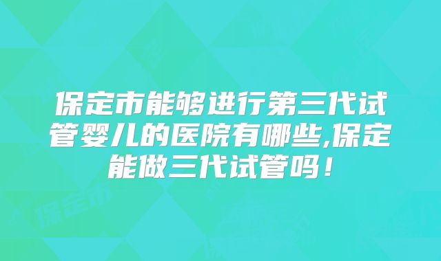 保定市能够进行第三代试管婴儿的医院有哪些,保定能做三代试管吗！