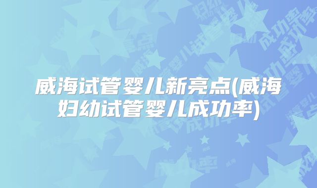 威海试管婴儿新亮点(威海妇幼试管婴儿成功率)