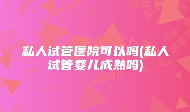 私人试管医院可以吗(私人试管婴儿成熟吗)
