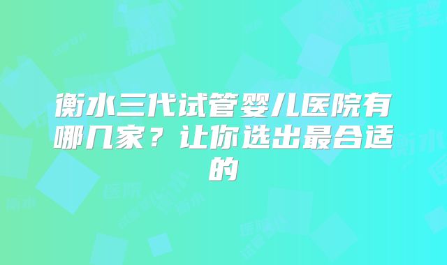 衡水三代试管婴儿医院有哪几家？让你选出最合适的