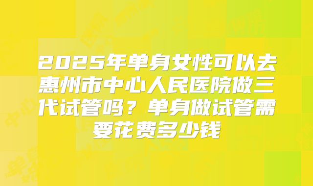 2025年单身女性可以去惠州市中心人民医院做三代试管吗?单身做试管需要花费多少钱