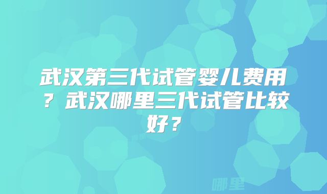 武汉第三代试管婴儿费用?武汉哪里三代试管比较好?