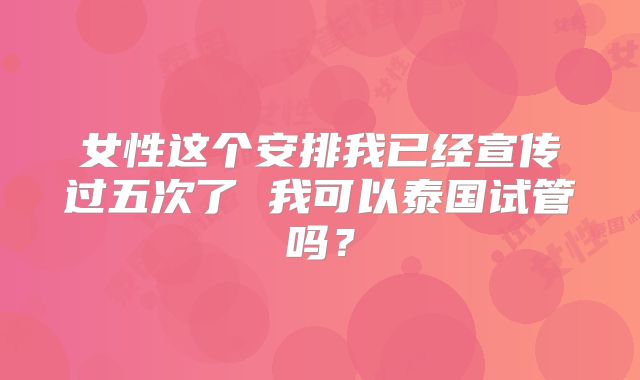 女性这个安排我已经宣传过五次了 我可以泰国试管吗？