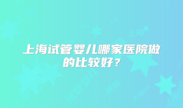 上海试管婴儿哪家医院做的比较好？