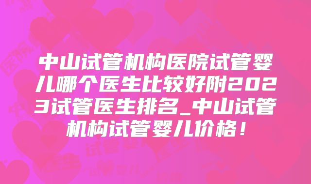 中山试管机构医院试管婴儿哪个医生比较好附2023试管医生排名_中山试管机构试管婴儿价格！