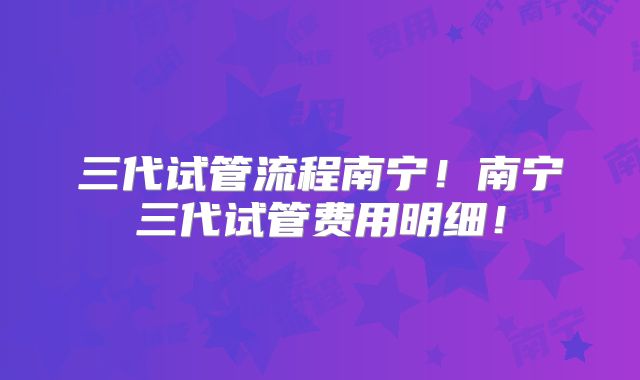 三代试管流程南宁！南宁三代试管费用明细！