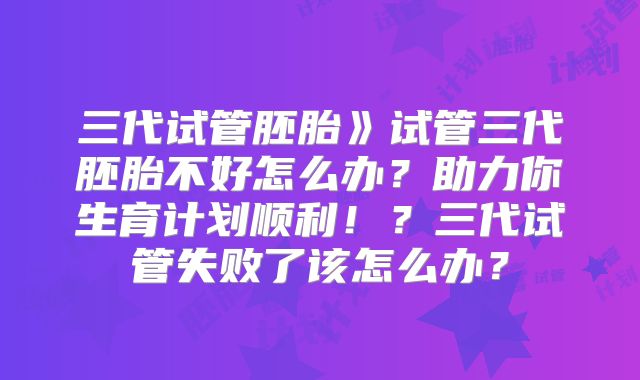 三代试管胚胎》试管三代胚胎不好怎么办？助力你生育计划顺利！？三代试管失败了该怎么办？
