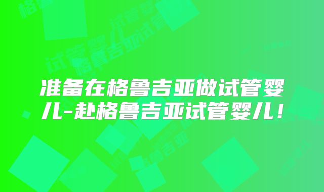 准备在格鲁吉亚做试管婴儿-赴格鲁吉亚试管婴儿！