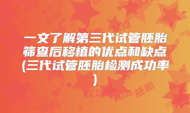 一文了解第三代试管胚胎筛查后移植的优点和缺点(三代试管胚胎检测成功率)