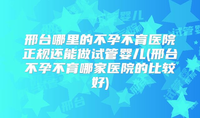 邢台哪里的不孕不育医院正规还能做试管婴儿(邢台不孕不育哪家医院的比较好)