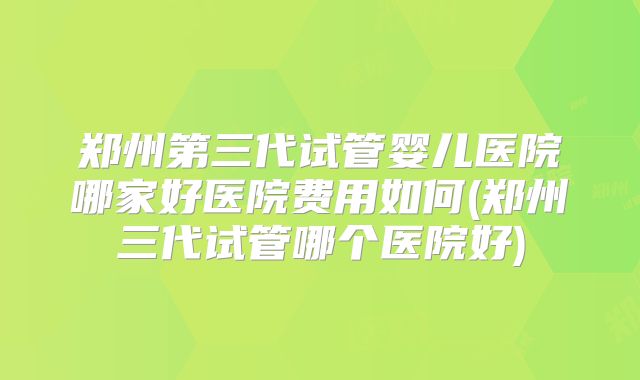 郑州第三代试管婴儿医院哪家好医院费用如何(郑州三代试管哪个医院好)