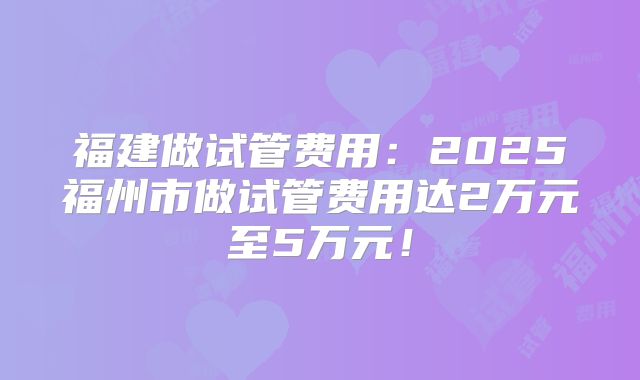 福建做试管费用：2025福州市做试管费用达2万元至5万元！