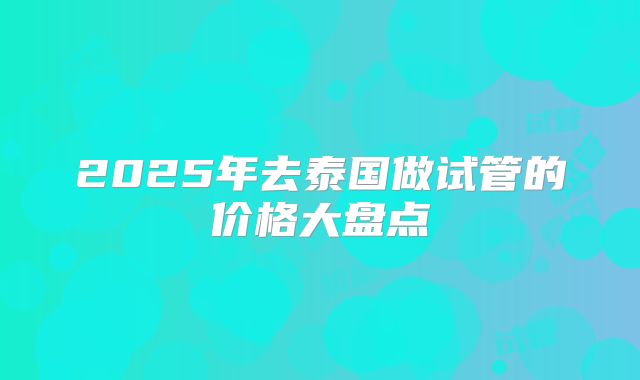 2025年去泰国做试管的价格大盘点