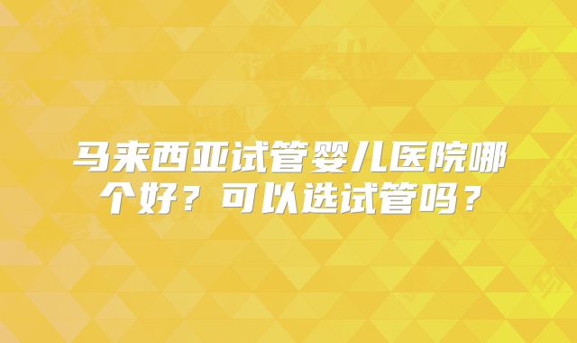 马来西亚试管婴儿医院哪个好?可以选试管吗?